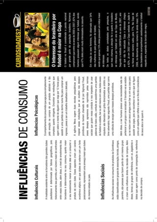 InﬂuênciasCulturais
Arivalidadeexistenteentreostorcedoresdosgrandesclubes
paulistanosédeterminadaporfatoresgeográﬁcos,pois
historicamenteissopermitiuumnúmeromaiordeconfrontos
entreessesclubes,alémdisso,oníveldeenvolvimentodos
torcedoresédeterminantenoseuconsumo,quantomaior
oseuenvolvimentomenorachancedeleviraconsumiro
produtodeoutroclube.Essesaspectoscriamumcenário
econômicoatípico,emqueclubesdoexteriorcomumforte
posicionamento,representamumaameaçamaiorqueclubes
domesmoestadooupaís.
InﬂuênciasSociais
AsinﬂuênciassociaisnoconsumodeprodutosdoCorinthians
estãoclassiﬁcadasemgruposdeassociação,torcida,amigos,
parentes,sãopessoasquefazempartedeummesmogrupo
ecriamumainﬂuênciadiretanadecisãodecompra.Além
desse,temososgruposdereferência,comosJogadorese
ídolosqueagemcomopontodecomparaçãooureferência
nadecisãodecompra.
InﬂuênciasPsicológicas
Ocomportamentodoconsumidorqueagepuraesimplesmente
pelaemoçãonacompradeumprodutoabstratoétão
complexoquantointrigante.Encontrarasmotivaçõesque
agemsobreamentedealguémqueviajapor12horaspara
assistiraumapartidaoudormenumaﬁlaparacomprarum
ingresso,passaaserumtrabalhodesaﬁadoredelicado.
AagênciaMecasugereduasescolaspsiquiátricaspara
mapearessasmotivaçõesqueseocultamnosdesejos
primitivosdohomemchamadodeIdporSigmundFreud,
essesdesejosagressivossãoreprimidospelasnormas
sociaisqueguiamnossacondutaenosimpedemdeusar
palavrasdebaixocalão,contudoaoassistirmosumapartida
defutebolnoestádio,barouatémesmoemcasa,todosesses
impulsossãoliberadosemgritosdirecionadosaoárbitroou
timeadversário,logosegundoFreud,umapartidaagecomo
umaválvuladeescapeparanossosdesejosprimitivos.
Alémdisso,oserhumanopossuiumanecessidadenatade
pertenceraumgrupoesesocializar.Otorcedorvaiaoestádio
ousereúnecomseusamigosnumbarouemsuacasapara
assistiraosjogos,poissereconhecenooutroqueseﬁgura
comoumespelhoquereﬂeteoseuserelhedáaconsciência
deseusatosedequemé.
CURIOSIDADES?
OInteressedobrasileiropor
futebolémaiornaCopa
OfutebolnoBrasiléconsideradoapaixãonacional
porgrandepartedapopulaçãobrasileira.Números
comprovamqueentreosanosde2000e2007,82%dos
homenspossuíamalguminteresseporfutebol,sendo
que47%deleserammuitointeressadosnoassunto.
Emrelaçãoaosexofeminino,foiobservadoque54%
dasmulheresdopaísgostavamdefutebol,
sendoqueapenas15%delaspossuíamumíndicemaior
deinteresse.
Detodososdadosconstatadospelapesquisa,o
quemaischamouaatençãofoioquantoobrasileiro
seinteressaporfutebolemanodeCopadoMundo.
SegundooInstitutoDATAFOLHAnoanode2007,ano
emquenãofoirealizadaCopaointeressechegou
a62%.Jáem2002comaCopasediadanoJapãoe
naKoreaessenúmerosubiupara77%.NaCopade
2006,naAlemanhaessenúmerofoiaindamaior,79%
dosbrasileirosacompanharamassiduamenteofutebol
naqueleano,expansãodatorcidaalvi-negra.
INFLUÊNCIASDECONSUMO
PÁG.63
 