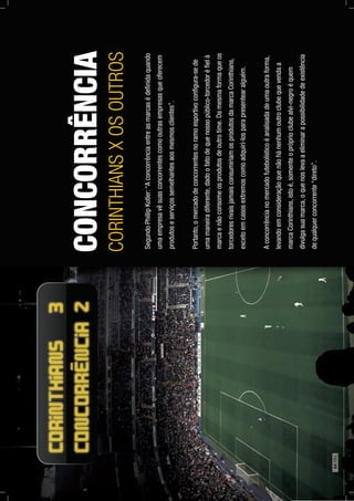 CONCORRÊNCIA
CORINTHIANSXOSOUTROS
SegundoPhillipKotler:“Aconcorrênciaentreasmarcasédeﬁnidaquando
umaempresavêsuasconcorrentescomooutrasempresasqueoferecem
produtoseserviçossemelhantesaosmesmosclientes”.
Portanto,omercadodeconcorrentesnoramoesportivoconﬁgura-sede
umamaneiradiferente,dadoofatodequenossopúblico-torcedoréﬁelà
marcaenãoconsomeosprodutosdeoutrotime.Damesmaformaqueos
torcedoresrivaisjamaisconsumiriamosprodutosdamarcaCorinthians,
excetoemcasosextremoscomoadquirí-losparapresentearalguém.
Aconcorrêncianomercadofutebolísticoéanalisadadeumaoutraforma,
levandoemconsideraçãoquenãohánenhumoutroclubequevendaa
marcaCorinthians,istoé,somenteopróprioclubealvi-negroéquem
divulgasuamarca,oquenoslevaaeliminarapossibilidadedeexistência
dequalquerconcorrente“direto”.
64PÁG.
 