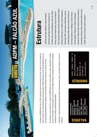 Estrutura
3Piscinasaquecidas,Academiaesalasdeginástica,
amplaáreaarborizada,AmplaáreadeSpinningcom
200bikes,ÁreacomChurrasqueiras,CampodeFutebol
Society,CampodeBeachSoccer,CampodeFutebolde
Areia,CampodeFutebolGramado,Estacionamentocoberto
(gratuito),EnfermariacomFraldário,GinásioPoliesportivo,
FisioterapiaeRPG,LanchoneteseRestaurante,Lojasde
materialesportivo,MaiorsalãodefestasdaAméricado
Sul,ParqueAquáticocomtoboáguaepiscinaolímpica,
Pistadeatletismo,Playground,QuadrasdeBasquete,
QuadrasdeFuteboldeSalão,QuadrasdeTênis(cobertase
descobertas),QuadrasdeVôlei,QuadrasdeVôleideareiae
Futvôlei,QuadrasdeSquash,Solarium,Vestiários.
ADPM–FALCÃOAZUL
AvenidaCondessaElisabethDe
Robiano,500(MarginaldoRioTietê)
Bairro:Tatuapé
Cidade:SãoPaulo-SP
CEP:03021-000
site:www.adpm.com.br
AdireçãodaADPM/FalcãoAzulem2008modernizoutodaasuaestruturadelazer,criandoumnovoconceitode
ﬁtnessnoBrasil,comoaproveitamentodeumaassociaçãodemodelotradicional,emumaidéiatotalmentenovaque
sãoassociaçõesparticipativasqueenglobamváriasatividadesaeróbicaseesportivasemapenasumlocal.
EmprincípioecomosemprefoiacriaçãodaADPM/FalcãoAzulémuitosimples,ouseja,olançamentonoBrasil
deumanovaﬁlosoﬁadeclube/academia,sendoqueadiﬁculdadeprincipaléainteraçãodasinúmerasatividades,
atendendoumpúblicosocialmenteheterogêneo.
Geralmente,oclubesediagrandesshowsqueatraemmuitaspessoasaoclube,oqueacabamantendoomesmoem
evidência.
CarteirinhadoClube
AquisiçãoR$2,00
Dependente-FalcãoAzul
BimestralR$14,00
Dependente-FalcãoAzul
MensalR$7,00
Titular-ADPM-FalcãoAzul
BimestralR$108,10
Titular-ADPM-FalcãoAzul
MensalR$54,05
ENDEREÇO
VALORES
PÁG.69
 
