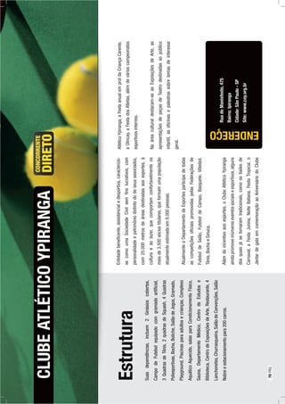 Estrutura
Suasdependências,incluem2Ginásioscobertos,
CampodeFutebolequipadocomgramadoartiﬁcial,
3QuadrasdeTênis,2quadrasdeSquash,4Quadras
Poliesportivas,Bocha,Boliche,SalãodeJogos,Gramado,
Playground,Piscinasparaadultosecrianças,Complexo
AquáticoAquecido,salasparaCondicionamentoFísico,
Sauna,DepartamentoMédico,CentrodeEstudose
Biblioteca,CentrodeExposiçõesdeArte,Restaurante,4
Lanchonetes,Churrasqueira,SalãodeConvenções,Salão
Nobreeestacionamentopara200carros.
CLUBEATLÉTICOYPIRANGA
RuadoManisfesto,475
Bairro:Ipiranga
Cidade:SãoPaulo-SP
Site:www.cay.org.br
Entidadebeneﬁcente,assistencialedesportiva,caracteriza-
secomoumaSociedadeCivilsemﬁnslucrativos,com
personalidadeepatrimôniodistintododeseusassociados,
com25.000metrosdeáreasdestinadasaosesportes,à
culturaeaolazer,quecomportamconfortavelmenteos
maisde3.500sóciostitulares,queformamumapopulação
atualmenteestimadaem8.000pessoas.
AtualmenteoDepartamentodeEsportesparticipadetodas
ascompetiçõesoﬁciaispromovidaspelasFederaçõesde
FuteboldeSalão,FuteboldeCampo,Basquete,Vôleibol,
Tênis,BochaeSinuca.
Alémdoincentivoaosesportes,oClubeAtléticoYpiranga
aindapromoveinúmeroseventossociaiseesportivos,alguns
dosquaisjásetornaramtradicionais,comoosbailesde
Carnaval,aFestaJunina,NoiteItaliana,FestaTropical,o
JantardegalaemcomemoraçãoaoAniversáriodoClube
ENDEREÇO
AtléticoYpiranga,aFestaanualemproldaCriançaCarente,
aOlincay,aFestadosAtletas,alémdevárioscampeonatos
esportivosinternos.
Naáreaculturaldestacam-seasExposiçõesdeArte,as
apresentaçõesdepeçasdeTeatrodestinadasaopúblico
infantil,asoﬁcinasepalestrassobretemasdeinteresse
geral.
70PÁG.
 