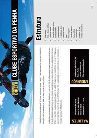 ENDEREÇO
Estrutura
MiniGinásio
PistaeRampadeSkate
CampodeMalhas
Campodefutebolsociety
Estádiodefutebol
QuadradeSquash
3Quadrasdetênis
Campodefutebol
Lago
Parqueaquático
Galpãodeeventos
Parqueinfantil
Salãodejogos
Academiadejudô
Quadraspoliesportivas
CLUBEESPORTIVODAPENHA
RuaCapitãoJoãoCesário,354
Bairro:Penha
Cidade:SãoPaulo-SP
Site:www.cepenha.com.br
OClubeEsportivodaPenhadispõedeumdospontosmaisbonitos,alagoaeailhaqueocupamumlugarcentraldentrodos
quase150milm²deáreaverdedoclube,emplenocoraçãodobairrodaPenha.
Umaáreaque,numpassadonãomuitodistante,eraoleitodoRioTietê.Oriofoilevadoparalonge,deixandoumaáreanua,que
foisendoplantadaecuidadacomumcarinhoartesanal,especialmenteaolongodosúltimos25anos,atésetransformarnoque
éhoje:umdosclubesmaisbonitoseaconchegantesdacapital.Privilégiodeumagrandefamíliademaisde12milpessoas,
provenientesdetodosospontosdaGrandeSãoPaulo,equetêmàsuadisposiçãoumacompletaestruturadeesportes,lazere
recreação,típicadeumclubedecampo.
TítuloAdulto:R$780,00
Menordeidade:R$390,00
Idoso:R$552,00
Famíliacasal:R$1332,00
VALORES
PÁG.71
 