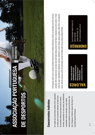 APortuguesa,assimcomooJuventustambémestápresentenofutebolproﬁssionaleofereceaoassociadoumainfra-estrutura
completa,alémdeproporcionarumadasmaisadmiradasfestasjuninasdeSãoPaulo,comparadaaosoutrosclubes.OClube
contanassuasdependências:Academia,piscinas,cabeleireiro,centromédico,parqueaquático,salãonobre,churrasqueira,
sauna,saladeimprensa,centrodetreinamento,escoladefutebol,alémdeseupróprioestádioCanindé.
ASSOCIAÇÃOPORTUGUESA
RuaComendadorNestorPereira,33
Bairro:Canindé
Cidade:SãoPaulo-SP
Site:www.portuguesa.com.br
ENDEREÇO
DEDESPORTOS
TítuloFamiliarR$550,00
DEPENDENTER$25,00
TítuloIndividualR$430,00
Manutençãobimestral
TITULARR$50,00
CarteirinhaSocialR$15,00
VALORES
ConcorrentesIndiretos
Emrelaçãoaosconcorrentesindiretosforamestipulados
osclubesqueseencontramdistantesdaSedeSocial
doCorinthians.Mesmoquefaçampartedomesmo
mercado,representamumriscomenor,poisdiﬁcilmente
conquistarãoafatiademercado,ouseja,público
potencialresidentenaZonaLestedeSãoPaulo.São
eles:Portuguesa,Pinheiros,Esperia,SãoPauloF.Ce
SociedadeEsportivaPalmeiras.
72PÁG.
 