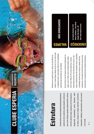 Estrutura
Amodernainfra-estruturadispõedequadraspoliesportivas,
quadrasdeareia,academia,parqueaquático,piscinasde
lazeresemi-olímpica,ginásios,quadrasdetênis,canchas
debocha,pistadecooper,quiosquescomchurrasqueiras,
playgrounds,brinquedoteca,sauna,barbearia,salão
debeleza,boutiquedeartigosesportivos,lanchonetes,
restaurantes,biblioteca,postobancário,bancadejornal
epré-escola.
CLUBEESPERIA
Av.SantosDumont,1313
Bairro:Santana-ZonaNorte
Cidade:SãoPaulo-SP
Site:www.esperia.com.br
Referênciaemesporte,lazereculturanaZonaNorteda
Capital,oClubeEsperiadispõede80milm²demuitoverde
einstalaçõessuperconservadas.Maisde20modalidades
esportivassãopraticadasporseusatletas.
NaáreaSocial,sãodoEsperiaeventosjátradicionaisna
região,comoaFestaJunina,asNoitesItaliana,Árabe
entreoutros.Maisde40cursosesportivosesociais,
desdedançaatétênis,sãooferecidosaossóciosenão-
sócios.Freqüentementesãorealizadosshows,exposições
eatividadesdiversasparacriançaseadultos.Naárea
assistencial,aComissãoSocialFemininapromovechás
beneﬁcentesecampanhasparaentidadesﬁlantrópicas
ENDEREÇO
NÃODIVULGADOS
VALORES
74PÁG.
 