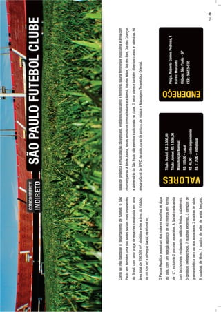 Comosenãobastasseodepartamentodefutebol,oSão
Paulotemtambémumadassedessociaismaisimponentes
doBrasil,comumapraçadeesportesconstruídaemuma
áreatotalde154.520m²,divididosentreaáreadoEstádio,
de69.520m²eoParqueSocial,de85milm².
OParqueAquáticopossuiumdosmaioresespelhosdeágua
dopaís,comumtobogãaquáticode40metrosemforma
de“C”,incluindo2piscinasaquecidas.ASocialcontaainda
comlanchonetes,restaurante,salãodefestas,cabeleireiro,
5ginásiospoliesportivos,7quadrasexternas,3camposde
gramasintéticaparausodosassociados,2quadrasdepádel,
8quadrasdetênis,1quadradevôleideareia,berçário,
SÃOPAULOFUTEBOLCLUBE
Praça.RobertoGomesPedrosa,1
Bairro:Morumbi
Cidade:SãoPaulo-SP
CEP:05653-070
salasdeginásticaemusculação,playground,vestiáriosmasculinoefeminino,saunafemininaemasculinaeáreacom
churrasqueiras.AFestaJunina,festastemáticascomoaItalianaeaAlemã,DiadasMães,DiadosPais,DiadasCrianças
eAniversáriodoSãoPaulosãoeventostradicionaisnoclube.Osetoroferecetambémdiversoscursosepalestras.Há
aindaoCoraldoSPFC,Arraiolo,cursodepintura,demúsicaeMassagemTerapêuticaOriental.
ENDEREÇO
TítuloSocial:R$3.000,00
TítuloJúnior:R$1.500,00
ManutençãoMensal:
R$185,00-casal
R$46,00-cadadependente
R$117,00–individual
VALORES
PÁG.75
 