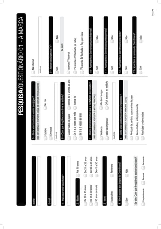 Nome
E-mail
1-Paraquetimevocêtorce?
2-Idade:Até18anos
De19a25anos
De26a30anos
De31a35anos
De36a40anos
De41a50anos50anosoumais
3-sexo
MasculinoFeminino
4-VocêassisteaosjogosdoCorinthians?
SimNão
Sesim:Comquefreqüênciaassisteaosjogos?
FreqüentementeÀsvezesRaramente
5-Ondevocêcostumaassistiraosjogos?
Estádio
Emcasa
Nobar
OBS:CITEAPENAS1RESPOSTA(LOCALDECOSTUMEPARAASSISTIR)
6–Comquefreqüênciavocêvaiaoestádio?
Quasetodososjogos
De1a3vezespormêsNuncafui
De3a6vezesaoano
Menosde3vezesaoano
7-QualoprincipalmotivoqueofazNÃOIRaoestádio?
Violência
ValordoingressoDifícilacessoaoestádio
Nãotemtempo
OBS:CITEAPENAS1RESPOSTA(OMOTIVOPRINCIPAL)
8-Ondevocêcostumacompraringressos?
Nolocaldapartida,poucoantesdojogo
Nosestádios,antecipadamente
Naslojascredenciadas
OBS:CITEAPENAS1RESPOSTA(PRINCIPALLOCAL)
Nainternet
9-AssisteaosjogosnaTV?
NãoSim
Sesim:
ApenasTVAberta
TVabertaeTVfechada(acabo)
TVaberta,TVfechadaePay-per-view
10-AcompanhaoCorinthianspelainternet?
NãoSim
11-AcompanhaoCorinthianspelosjornais?
NãoSim
12-AcompanhaoCorinthianspelorádio?
NãoSim
13-VocêtemacamisadoCorinthians?
NãoSim
PESQUISA/QUESTIONÁRIO01-AMARCA
PÁG.79
 