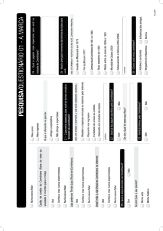 Nuncaouviufalar
Usa
Conhece,masnuncaexperimentou
Nuncaouviufalar
CartãodecréditodoCorinthians(Partedovalorda
anuidadeérevertidaparaoTimão)
Usa
Conhece,masnuncaexperimentou
Nuncaouviufalar
LojapoderosoTimão(LojaOﬁcialdoCorinthians)
Usa
Conhece,masnuncaexperimentou
Nuncaouviufalar
ShopTimão(LojaOﬁcialdoCorinthiansnainternet)
20-Vocêésócio-torcedordoCorinthians?
NãoSim
Sesim:Qualoseupacote?
Minhavida
Minhahistória
Meuamor
Meuingresso
Oqueéoferecidonopacote:
Atingeaexpectativa
Nãoatingeaexpectativa
21-Oqueseriaessencialparavocêsetornarumsócio
Receberoingressoemcasaouimprimirpelainternet.
-torcedordoCorinthians?
OBS:CITEAPENAS1RESPOSTA(OQUEVOCÊCONSIDERAESSENCIAL)
Descontonosingressos
Facilidadedeacessoaoestádio
22-VocêjáfezalgumsacrifíciopeloCorinthians?
NãoSim
Sesim:Qualfoiessesacrifício?
23-VocêjáchoroupeloCorinthians?
NãoSim
24-Qualojogadormaisimportanteparavocêna
históriadoCorinthians?
25-Qualoprincipalmomentodahistóriadoclubepara
InvasãoaoMaracanãem1976
você:
OBS:CITEAPENAS1RESPOSTA(OQUEVOCÊCONSIDERAPRINCIPAL)
FimdaFilaem1977
DemocraciaCorintianade1981a1985
Títulobrasileirode1990
Títulosentreosanosde1995a1999
MundialdeClubes2000
RebaixamentoeRetorno2007/2008
26-Comovocêviroucorintiano?
InﬂuênciadosamigosInﬂuênciadafamília
Outros.Ninguémmeinﬂuenciou
PESQUISA/QUESTIONÁRIO01-AMARCA
Descontoemprodutosdamarca
PÁG.81
 