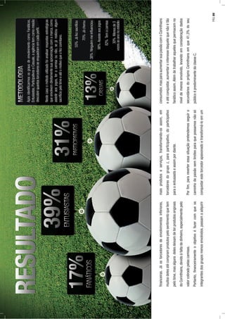 ﬁnanceiras.Jáostorcedoresdeenvolvimentosinferiores,
muitosdelesatécompramprodutospelosentimentoquetem
pelotime,masalgunsdelesdeixamdeterprodutosoriginais
doCorinthians,devidoàfaltadedinheiro,especialmentepelo
valorcobradopelascamisas.
Portanto,ﬁnanceiramenteoobjetivoéfazercomqueos
integrantesdosgruposmenosenvolvidos,passamaadquirir
maisprodutoseserviços,transformando-osassim,em
torcedoresdogrupoz,paraparticipativo,doparticipativo
paraoentusiastaeassimpordiante.
Porﬁm,parareverteressasituaçãopretendemosseguiro
caminhodapaixãosemlimitesparaquepossamosnãosó
conquistarestetorcedorapaixonadoetransformá-loemum
consumidor,masparaaumentarsuapaixãocomoCorinthians
eatéconquistar,aumentarointeressedaquelequenãoétão
fanáticoassim.Alémdetrabalharaquelesquepermacemno
níveldemenosenvolvido,levandoemconsideraçãodados
secundáriosdopróprioCorinthiansemque41,3%doseu
públicoépredominantedaclasseC.
PÁG.89
 