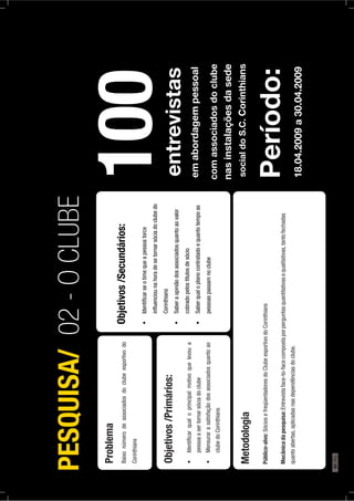 Problema
Baixonúmerodeassociadosdoclubeesportivodo
Corinthians
Objetivos/Primários:
Identiﬁcarqualoprincipalmotivoquelevoua
pessoaasertornarsóciadoclube
Mensurarasatisfaçãodosassociadosquantoao
clubedoCorinthians
Objetivos/Secundários:
Identiﬁcarseotimequeapessoatorce
inﬂuenciounahoradesetornarsóciadoclubedo
Corinthians
Saberaopiniãodosassociadosquantoaovalor
cobradopelostítulosdesócio
Saberqualoplanocontratadoequantotempoas
pessoaspassamnoclube
Metodologia
Público-alvo:SóciosefreqüentadoresdoClubeesportivodoCorinthians
Mecânicadapesquisa:Entrevistaface-to-facecompostaporperguntasquantitativasequalitativas,tantofechadas
quantoabertas,aplicadasnasdependênciasdoclube.
PESQUISA/02-OCLUBE
100
emabordagempessoal
Período:
18.04.2009a30.04.2009
comassociadosdoclube
nasinstalaçõesdasede
socialdoS.C.Corinthians
entrevistas
90PÁG.
 