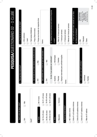 1-Vocêésóciodealgumclube?
2-Idade:Até18anos
De19a25anos
De26a30anos
De31a35anos
De36a40anos
De41a50anos50anosoumais
3-Sexo:
MasculinoFeminino
4-Qualsuarendafamiliar?
5-Paraquetimevocêtorce?
6–Sertorcedorfoiumfatordecisivonaescolhadoclube?
SimNão
Quadras
PiscinasEventos
Espaçosreservadosparaconfraternizações
Alimentação
Senão:Oquepoderiasermelhorado?
8-Qualoplanoquevocêcontratou?
Individual
Familiar
9-OquelhefezsersóciodoClube?
Infra-estrutura
Lazer
Fácilacesso(Distância)
Preço(Títulodesócio)
10-Quantashorasporsemanavocêcostumafreqüentar
Maisde10horasporsemana
11-Oquevocêachadovalorcobradoporumtítulo
Razoável
Alto
PESQUISA/QUESTIONÁRIO02-OCLUBE
SimNão
Qual?
Até1sálariomínimo
Entre01a03saláriosmínimos
Entre03a05saláriosmínimos
Entre05a07saláriosmínimos
Maisde07salários
7-Estásatisfeitocomoclubeemqueestáassociado?
SimNão
Outros:
Porquesoutorcedordorespectivotime
Outros:
oclube?
7horasporsemana
4horasporsemana
Menosde4horasporsemana
doClubedoCorinthians?
Baixo
TítuloIndividual:
R$578,00ávista
ouR$710,00em12x.
TítuloFamiliar:
R$790,00ávista
ouR$970,00em12x.
PÁG.91
 