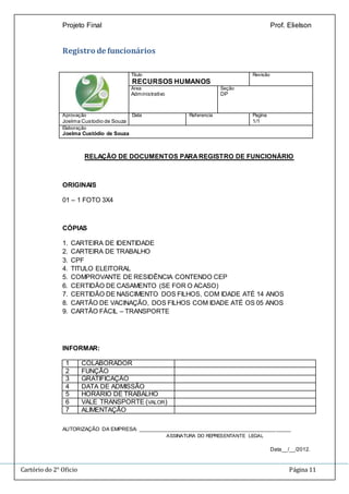 Projeto Final Prof. Elielson 
Registro de funcionários 
Titulo 
RECURSOS HUMANOS 
Revisão 
Área 
Administrativo 
Seção 
DP 
Aprovação 
Joelma Custodio de Souza 
Data Referencia Pagina 
1/1 
Elaboração 
Joelma Custódio de Souza 
RELAÇÃO DE DOCUMENTOS PARA REGISTRO DE FUNCIONÁRIO 
ORIGINAIS 
01 – 1 FOTO 3X4 
CÓPIAS 
1. CARTEIRA DE IDENTIDADE 
2. CARTEIRA DE TRABALHO 
3. CPF 
4. TITULO ELEITORAL 
5. COMPROVANTE DE RESIDÊNCIA CONTENDO CEP 
6. CERTIDÃO DE CASAMENTO (SE FOR O ACASO) 
7. CERTIDÃO DE NASCIMENTO DOS FILHOS, COM IDADE ATÉ 14 ANOS 
8. CARTÃO DE VACINAÇÃO, DOS FILHOS COM IDADE ATÉ OS 05 ANOS 
9. CARTÃO FÁCIL – TRANSPORTE 
INFORMAR: 
1 COLABORADOR 
2 FUNÇÃO 
3 GRATIFICAÇÃO 
4 DATA DE ADMISSÃO 
5 HORÁRIO DE TRABALHO 
6 VALE TRANSPORTE (VALOR) 
7 ALIMENTAÇÃO 
AUTORIZAÇÃO DA EMPRESA: ___________________________________________________ 
ASSINATURA DO REPRESENTANTE LEGAL 
Data__/__/2012. 
Cartório do 2° Oficio Página 11 
 