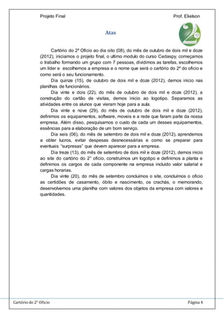 Projeto Final Prof. Elielson 
Atas 
Cartório do 2º Oficio ao dia oito (08), do mês de outubro de dois mil e doze 
(2012), iniciamos o projeto final, o ultimo modulo do curso Cedaspy, começamos 
o trabalho formando um grupo com 7 pessoas, dividimos as tarefas, escolhemos 
um líder e escolhemos a empresa e o nome que será o cartório do 2º do oficio e 
como será o seu funcionamento. 
Dia quinze (15), de outubro de dois mil e doze (2012), demos inicio nas 
planilhas de funcionários. 
Dia vinte e dois (22), do mês de outubro de dois mil e doze (2012), a 
construção do cartão de visitas, demos inicio ao logotipo. Separamos as 
atividades entre os alunos que vieram hoje para a aula. 
Dia vinte e nove (29), do mês de outubro de dois mil e doze (2012), 
definimos os equipamentos, software, moveis e a rede que faram parte da nossa 
empresa. Além disso, pesquisamos o custo de cada um desses equipamentos, 
essências para a elaboração de um bom serviço. 
Dia seis (06), do mês de setembro de dois mil e doze (2012), aprendemos 
a obter lucros, evitar despesas desnecessárias e como se preparar para 
eventuais “surpresas” que devem aparecer para a empresa. 
Dia treze (13), do mês de setembro de dois mil e doze (2012), demos inicio 
ao site do cartório do 2° oficio, construímos um logotipo e definimos a planta e 
definimos os cargos de cada componente na empresa incluído valor salarial e 
cargas horarias. 
Dia vinte (20), do mês de setembro concluímos o site, concluímos o oficio 
as certidões de casamento, óbito e nascimento, os crachás, o memorando, 
desenvolvemos uma planilha com valores dos objetos da empresa com valores e 
quantidades. 
Cartório do 2° Oficio Página 4 
 