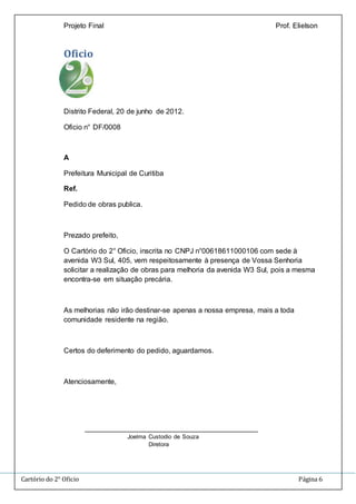 Projeto Final Prof. Elielson 
Oficio 
Distrito Federal, 20 de junho de 2012. 
Oficio n° DF/0008 
A 
Prefeitura Municipal de Curitiba 
Ref. 
Pedido de obras publica. 
Prezado prefeito, 
O Cartório do 2° Oficio, inscrita no CNPJ n°00618611000106 com sede à 
avenida W3 Sul, 405, vem respeitosamente à presença de Vossa Senhoria 
solicitar a realização de obras para melhoria da avenida W3 Sul, pois a mesma 
encontra-se em situação precária. 
As melhorias não irão destinar-se apenas a nossa empresa, mais a toda 
comunidade residente na região. 
Certos do deferimento do pedido, aguardamos. 
Atenciosamente, 
___________________________________________ 
Joelma Custodio de Souza 
Diretora 
Cartório do 2° Oficio Página 6 
 