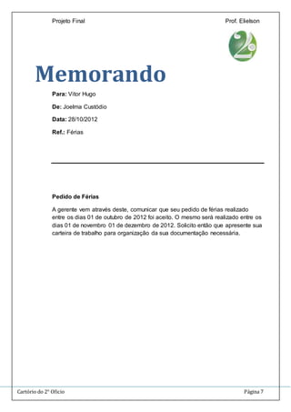 Projeto Final Prof. Elielson 
Memorando 
Para: Vitor Hugo 
De: Joelma Custódio 
Data: 28/10/2012 
Ref.: Férias 
Pedido de Férias 
A gerente vem através deste, comunicar que seu pedido de férias realizado 
entre os dias 01 de outubro de 2012 foi aceito. O mesmo será realizado entre os 
dias 01 de novembro 01 de dezembro de 2012. Solicito então que apresente sua 
carteira de trabalho para organização da sua documentação necessária. 
Cartório do 2° Oficio Página 7 
 