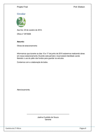 Projeto Final Prof. Elielson 
Circular 
Asa Sul, 20 de outubro de 2012. 
Oficio n° DF/0006 
Assunto: 
Obras de estacionamento 
Informamos que durante os dias 10 e 17 de junho de 2010 estaremos realizando obras 
em nosso estacionamento. Durante este período o local estará interditado sendo 
liberado o uso do pátio dos fundos para guardar os veículos. 
Contamos com a colaboração de todos. 
Atenciosamente, 
____________________________________________ 
Joelma Custódio de Souza 
Gerente 
Cartório do 2° Oficio Página 8 
 