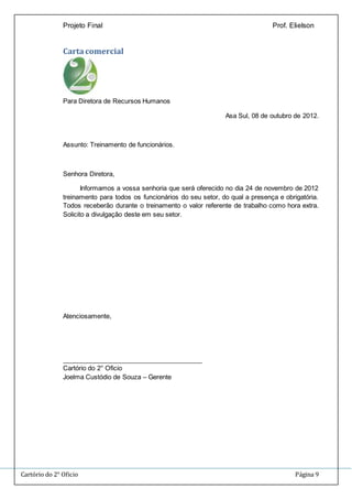 Projeto Final Prof. Elielson 
Carta comercial 
Para Diretora de Recursos Humanos 
Asa Sul, 08 de outubro de 2012. 
Assunto: Treinamento de funcionários. 
Senhora Diretora, 
Informamos a vossa senhoria que será oferecido no dia 24 de novembro de 2012 
treinamento para todos os funcionários do seu setor, do qual a presença e obrigatória. 
Todos receberão durante o treinamento o valor referente de trabalho como hora extra. 
Solicito a divulgação deste em seu setor. 
Atenciosamente, 
_______________________________________ 
Cartório do 2° Oficio 
Joelma Custódio de Souza – Gerente 
Cartório do 2° Oficio Página 9 
 