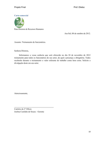 Projeto Final Prof. Elielso
10
Carta comercial
Para Diretora de Recursos Humanos
Asa Sul, 08 de outubro de 2012.
Assunto: Treinamento de funcionários.
Senhora Diretora,
Informamos a vossa senhoria que será oferecido no dia 24 de novembro de 2012
treinamento para todos os funcionários do seu setor, do qual a presença e obrigatória. Todos
receberão durante o treinamento o valor referente de trabalho como hora extra. Solicito a
divulgação deste em seu setor.
Atenciosamente,
_______________________________________
Cartório do 2° Oficio
Joelma Custódio de Souza – Gerente
 