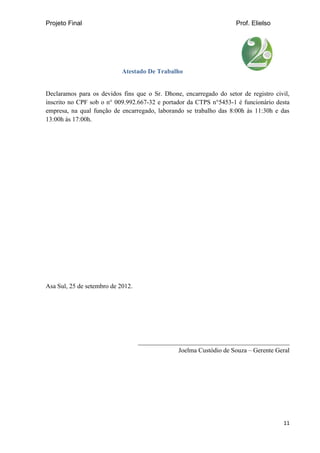 Projeto Final Prof. Elielso
11
Atestado De Trabalho
Declaramos para os devidos fins que o Sr. Dhone, encarregado do setor de registro civil,
inscrito no CPF sob o n° 009.992.667-32 e portador da CTPS n°5453-1 é funcionário desta
empresa, na qual função de encarregado, laborando se trabalho das 8:00h às 11:30h e das
13:00h às 17:00h.
Asa Sul, 25 de setembro de 2012.
_______________________________________________
Joelma Custódio de Souza – Gerente Geral
 