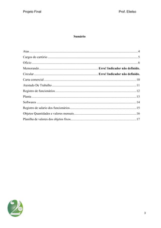 Projeto Final Prof. Elielso
3
Sumário
Atas......................................................................................................................................4
Cargos do cartório ...............................................................................................................5
Oficio...................................................................................................................................6
Memorando.........................................................................Erro! Indicador não definido.
Circular...............................................................................Erro! Indicador não definido.
Carta comercial..................................................................................................................10
Atestado De Trabalho........................................................................................................11
Registro de funcionários....................................................................................................12
Planta .................................................................................................................................13
Softwares ...........................................................................................................................14
Registro de salario dos funcionários..................................................................................15
Objetos Quantidades e valores mensais.............................................................................16
Planilha de valores dos objetos fixos.................................................................................17
 