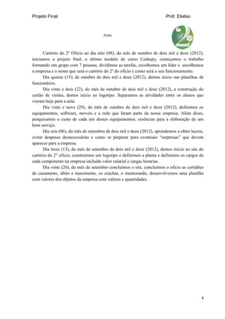 Projeto Final Prof. Elielso
4
Atas
Cartório do 2º Oficio ao dia oito (08), do mês de outubro de dois mil e doze (2012),
iniciamos o projeto final, o ultimo modulo do curso Cedaspy, começamos o trabalho
formando um grupo com 7 pessoas, dividimos as tarefas, escolhemos um líder e escolhemos
a empresa e o nome que será o cartório do 2º do oficio e como será o seu funcionamento.
Dia quinze (15), de outubro de dois mil e doze (2012), demos inicio nas planilhas de
funcionários.
Dia vinte e dois (22), do mês de outubro de dois mil e doze (2012), a construção do
cartão de visitas, demos inicio ao logotipo. Separamos as atividades entre os alunos que
vieram hoje para a aula.
Dia vinte e nove (29), do mês de outubro de dois mil e doze (2012), definimos os
equipamentos, software, moveis e a rede que faram parte da nossa empresa. Além disso,
pesquisamos o custo de cada um desses equipamentos, essências para a elaboração de um
bom serviço.
Dia seis (06), do mês de setembro de dois mil e doze (2012), aprendemos a obter lucros,
evitar despesas desnecessárias e como se preparar para eventuais “surpresas” que devem
aparecer para a empresa.
Dia treze (13), do mês de setembro de dois mil e doze (2012), demos inicio ao site do
cartório do 2° oficio, construímos um logotipo e definimos a planta e definimos os cargos de
cada componente na empresa incluído valor salarial e cargas horarias.
Dia vinte (20), do mês de setembro concluímos o site, concluímos o oficio as certidões
de casamento, óbito e nascimento, os crachás, o memorando, desenvolvemos uma planilha
com valores dos objetos da empresa com valores e quantidades.
 