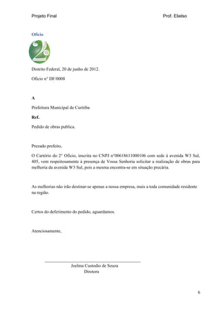 Projeto Final Prof. Elielso
6
Oficio
Distrito Federal, 20 de junho de 2012.
Oficio n° DF/0008
A
Prefeitura Municipal de Curitiba
Ref.
Pedido de obras publica.
Prezado prefeito,
O Cartório do 2° Oficio, inscrita no CNPJ n°00618611000106 com sede à avenida W3 Sul,
405, vem respeitosamente à presença de Vossa Senhoria solicitar a realização de obras para
melhoria da avenida W3 Sul, pois a mesma encontra-se em situação precária.
As melhorias não irão destinar-se apenas a nossa empresa, mais a toda comunidade residente
na região.
Certos do deferimento do pedido, aguardamos.
Atenciosamente,
___________________________________________
Joelma Custodio de Souza
Diretora
 