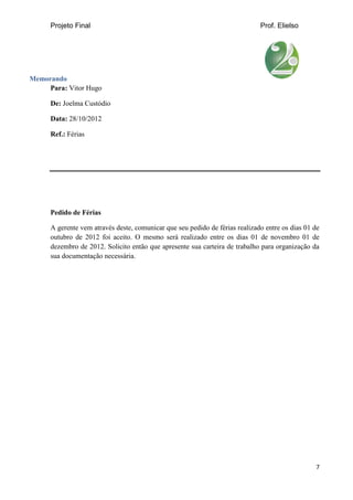 Projeto Final Prof. Elielso
7
Memorando
Para: Vitor Hugo
De: Joelma Custódio
Data: 28/10/2012
Ref.: Férias
Pedido de Férias
A gerente vem através deste, comunicar que seu pedido de férias realizado entre os dias 01 de
outubro de 2012 foi aceito. O mesmo será realizado entre os dias 01 de novembro 01 de
dezembro de 2012. Solicito então que apresente sua carteira de trabalho para organização da
sua documentação necessária.
 