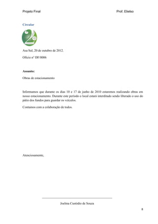 Projeto Final Prof. Elielso
8
Circular
Asa Sul, 20 de outubro de 2012.
Oficio n° DF/0006
Assunto:
Obras de estacionamento
Informamos que durante os dias 10 e 17 de junho de 2010 estaremos realizando obras em
nosso estacionamento. Durante este período o local estará interditado sendo liberado o uso do
pátio dos fundos para guardar os veículos.
Contamos com a colaboração de todos.
Atenciosamente,
____________________________________________
Joelma Custódio de Souza
 