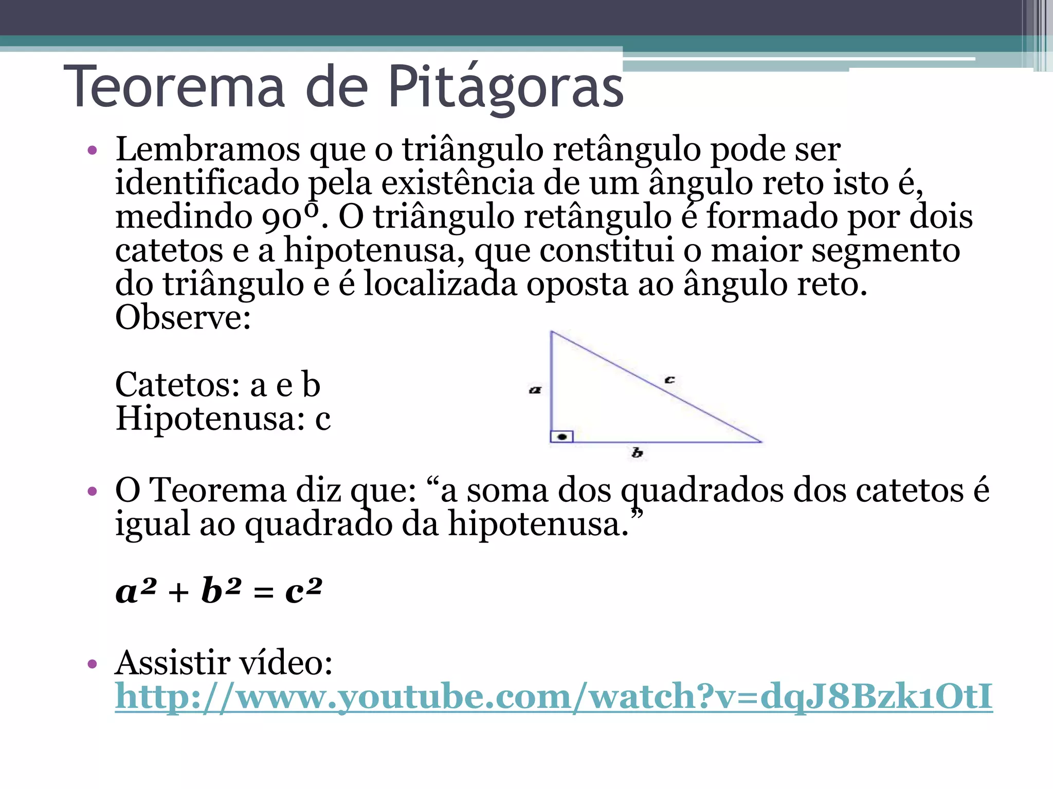 Teorema de Pitágoras
• Lembramos que o triângulo retângulo pode ser
identificado pela existência de um ângulo reto isto é,
medindo 90º. O triângulo retângulo é formado por dois
catetos e a hipotenusa, que constitui o maior segmento
do triângulo e é localizada oposta ao ângulo reto.
Observe:
Catetos: a e b
Hipotenusa: c

• O Teorema diz que: “a soma dos quadrados dos catetos é
igual ao quadrado da hipotenusa.”
a² + b² = c²

• Assistir vídeo:
http://www.youtube.com/watch?v=dqJ8Bzk1OtI

 