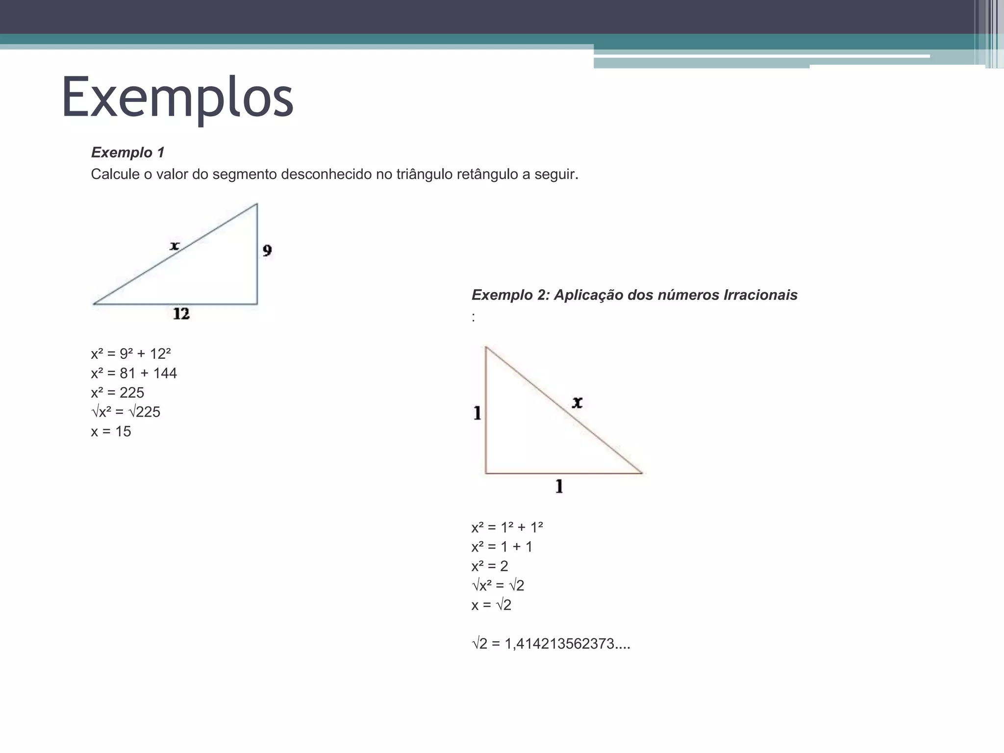 Exemplos
Exemplo 1
Calcule o valor do segmento desconhecido no triângulo retângulo a seguir.

Exemplo 2: Aplicação dos números Irracionais
:

x² = 9² + 12²
x² = 81 + 144
x² = 225
√x² = √225
x = 15

x² = 1² + 1²
x² = 1 + 1
x² = 2
√x² = √2
x = √2
√2 = 1,414213562373....

 