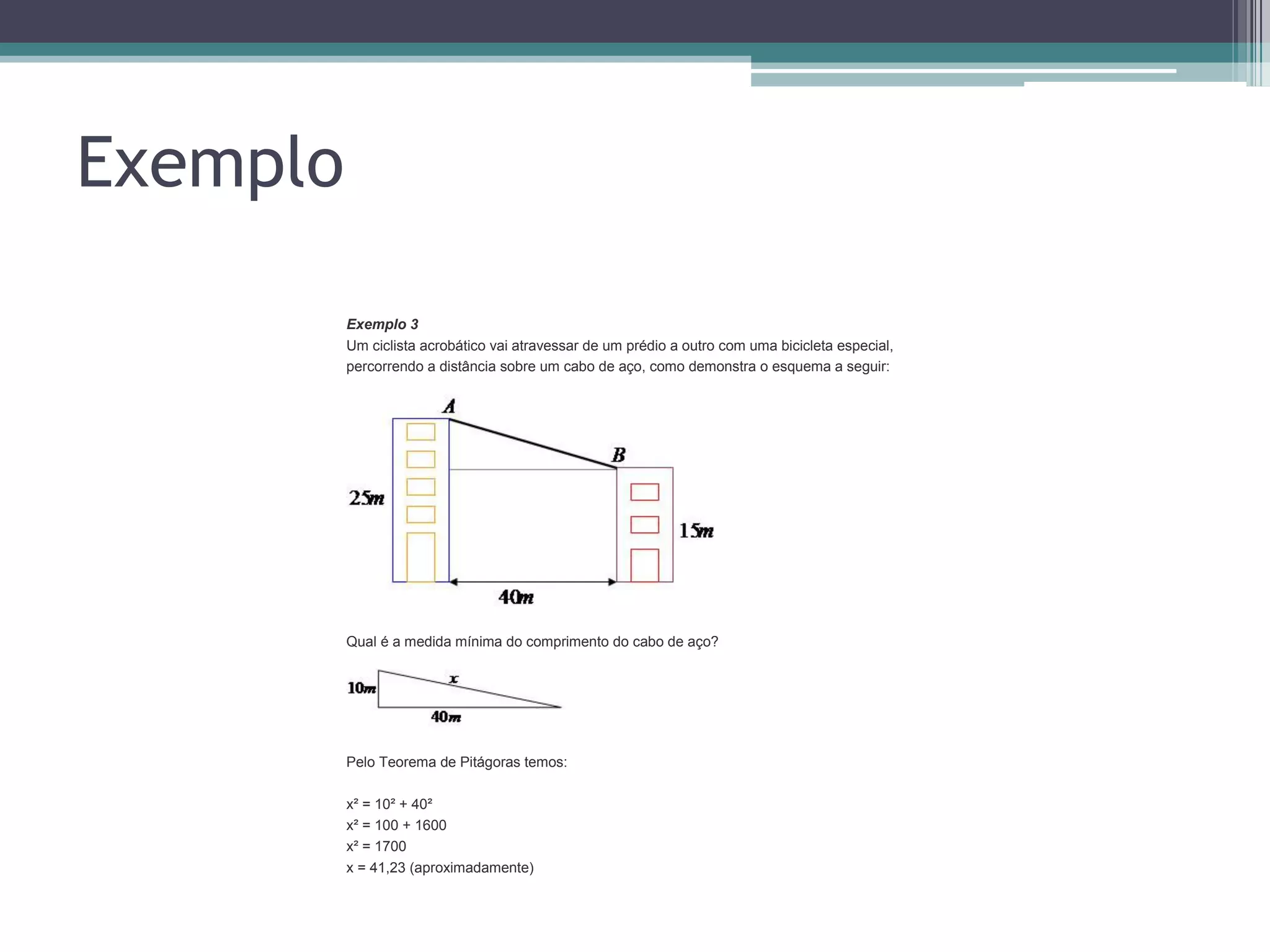 Exemplo
Exemplo 3
Um ciclista acrobático vai atravessar de um prédio a outro com uma bicicleta especial,
percorrendo a distância sobre um cabo de aço, como demonstra o esquema a seguir:

Qual é a medida mínima do comprimento do cabo de aço?

Pelo Teorema de Pitágoras temos:
x² = 10² + 40²
x² = 100 + 1600
x² = 1700
x = 41,23 (aproximadamente)

 