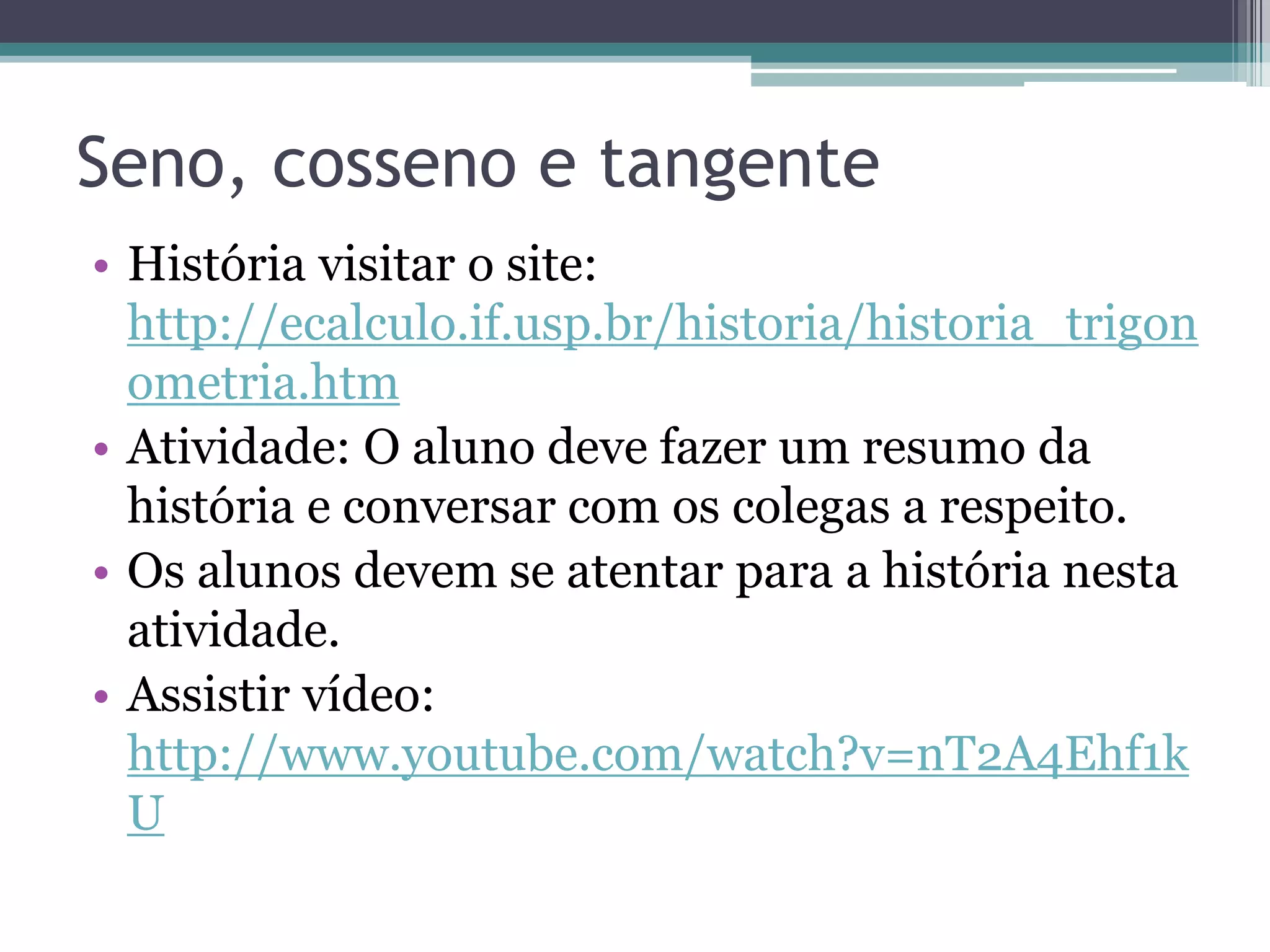Seno, cosseno e tangente
• História visitar o site:
http://ecalculo.if.usp.br/historia/historia_trigon
ometria.htm
• Atividade: O aluno deve fazer um resumo da
história e conversar com os colegas a respeito.
• Os alunos devem se atentar para a história nesta
atividade.
• Assistir vídeo:
http://www.youtube.com/watch?v=nT2A4Ehf1k
U

 