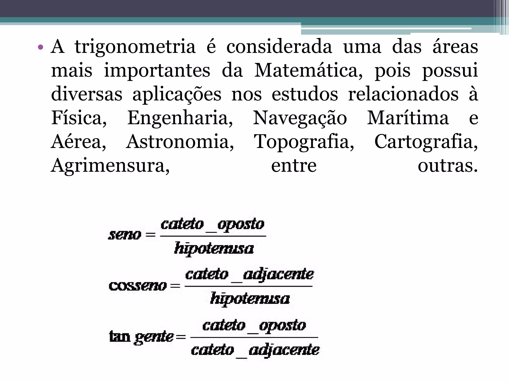 • A trigonometria é considerada uma das áreas
mais importantes da Matemática, pois possui
diversas aplicações nos estudos relacionados à
Física, Engenharia, Navegação Marítima e
Aérea, Astronomia, Topografia, Cartografia,
Agrimensura,
entre
outras.

 