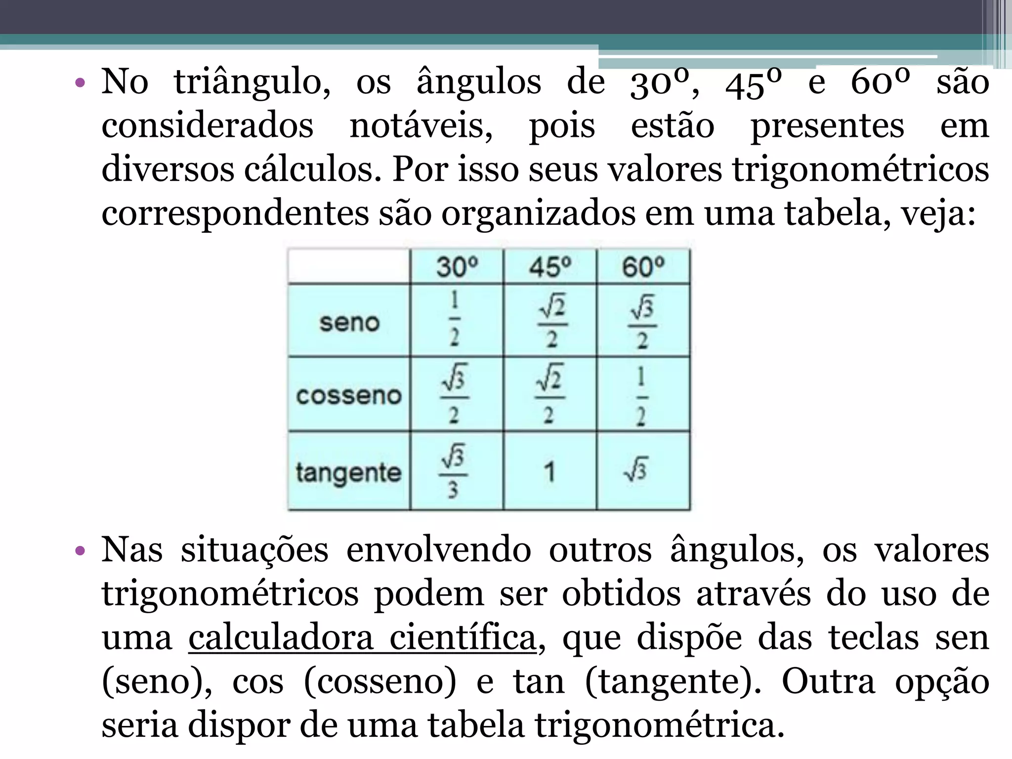 • No triângulo, os ângulos de 30º, 45º e 60º são
considerados notáveis, pois estão presentes em
diversos cálculos. Por isso seus valores trigonométricos
correspondentes são organizados em uma tabela, veja:

• Nas situações envolvendo outros ângulos, os valores
trigonométricos podem ser obtidos através do uso de
uma calculadora científica, que dispõe das teclas sen
(seno), cos (cosseno) e tan (tangente). Outra opção
seria dispor de uma tabela trigonométrica.

 