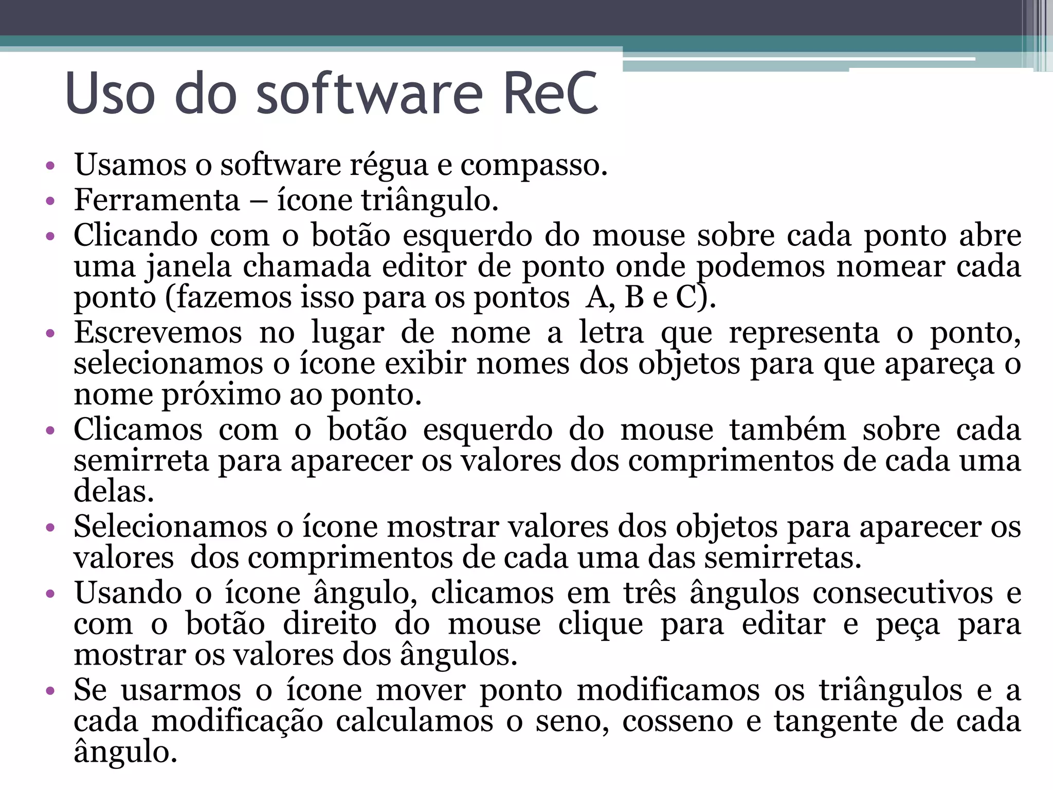 Uso do software ReC
• Usamos o software régua e compasso.
• Ferramenta – ícone triângulo.
• Clicando com o botão esquerdo do mouse sobre cada ponto abre
uma janela chamada editor de ponto onde podemos nomear cada
ponto (fazemos isso para os pontos A, B e C).
• Escrevemos no lugar de nome a letra que representa o ponto,
selecionamos o ícone exibir nomes dos objetos para que apareça o
nome próximo ao ponto.
• Clicamos com o botão esquerdo do mouse também sobre cada
semirreta para aparecer os valores dos comprimentos de cada uma
delas.
• Selecionamos o ícone mostrar valores dos objetos para aparecer os
valores dos comprimentos de cada uma das semirretas.
• Usando o ícone ângulo, clicamos em três ângulos consecutivos e
com o botão direito do mouse clique para editar e peça para
mostrar os valores dos ângulos.
• Se usarmos o ícone mover ponto modificamos os triângulos e a
cada modificação calculamos o seno, cosseno e tangente de cada
ângulo.

 