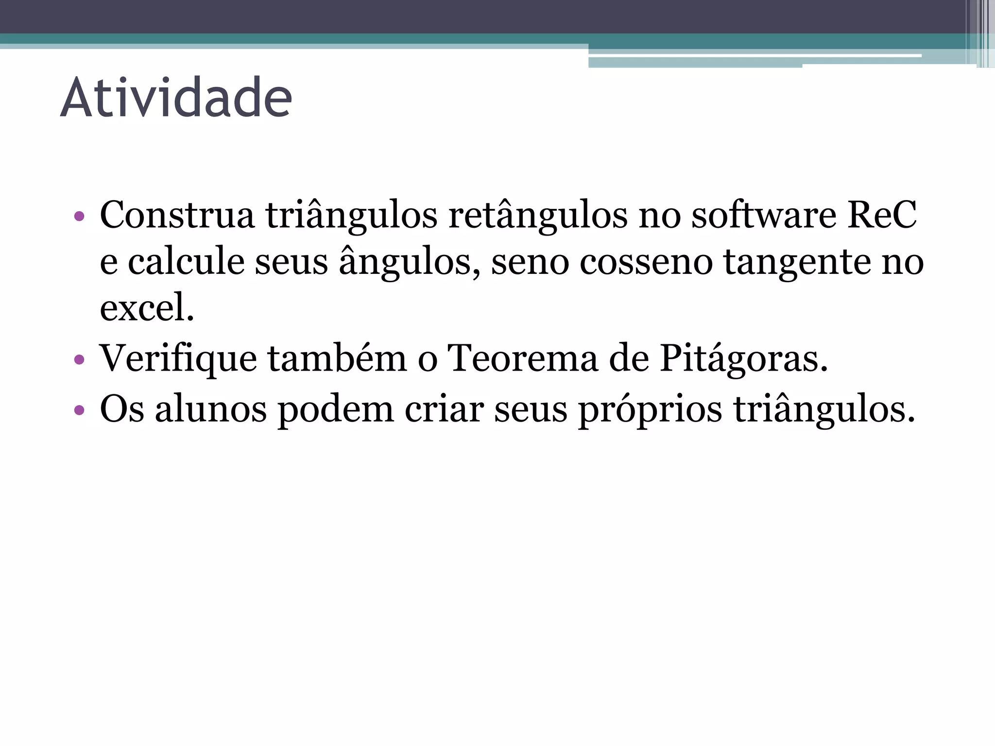Atividade
• Construa triângulos retângulos no software ReC
e calcule seus ângulos, seno cosseno tangente no
excel.
• Verifique também o Teorema de Pitágoras.
• Os alunos podem criar seus próprios triângulos.

 