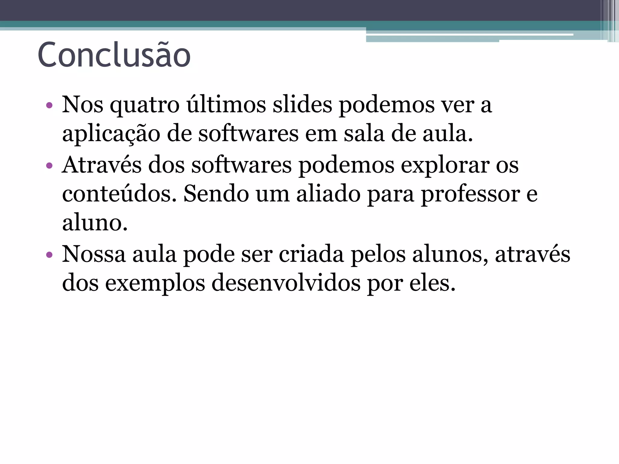 Conclusão
• Nos quatro últimos slides podemos ver a
aplicação de softwares em sala de aula.
• Através dos softwares podemos explorar os
conteúdos. Sendo um aliado para professor e
aluno.
• Nossa aula pode ser criada pelos alunos, através
dos exemplos desenvolvidos por eles.

 