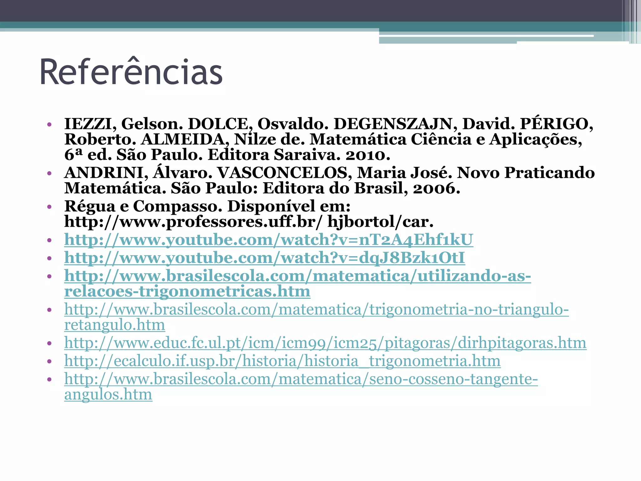 Referências
• IEZZI, Gelson. DOLCE, Osvaldo. DEGENSZAJN, David. PÉRIGO,
Roberto. ALMEIDA, Nilze de. Matemática Ciência e Aplicações,
6ª ed. São Paulo. Editora Saraiva. 2010.
• ANDRINI, Álvaro. VASCONCELOS, Maria José. Novo Praticando
Matemática. São Paulo: Editora do Brasil, 2006.
• Régua e Compasso. Disponível em:
http://www.professores.uff.br/ hjbortol/car.
• http://www.youtube.com/watch?v=nT2A4Ehf1kU
• http://www.youtube.com/watch?v=dqJ8Bzk1OtI
• http://www.brasilescola.com/matematica/utilizando-asrelacoes-trigonometricas.htm
• http://www.brasilescola.com/matematica/trigonometria-no-trianguloretangulo.htm
• http://www.educ.fc.ul.pt/icm/icm99/icm25/pitagoras/dirhpitagoras.htm
• http://ecalculo.if.usp.br/historia/historia_trigonometria.htm
• http://www.brasilescola.com/matematica/seno-cosseno-tangenteangulos.htm

 
