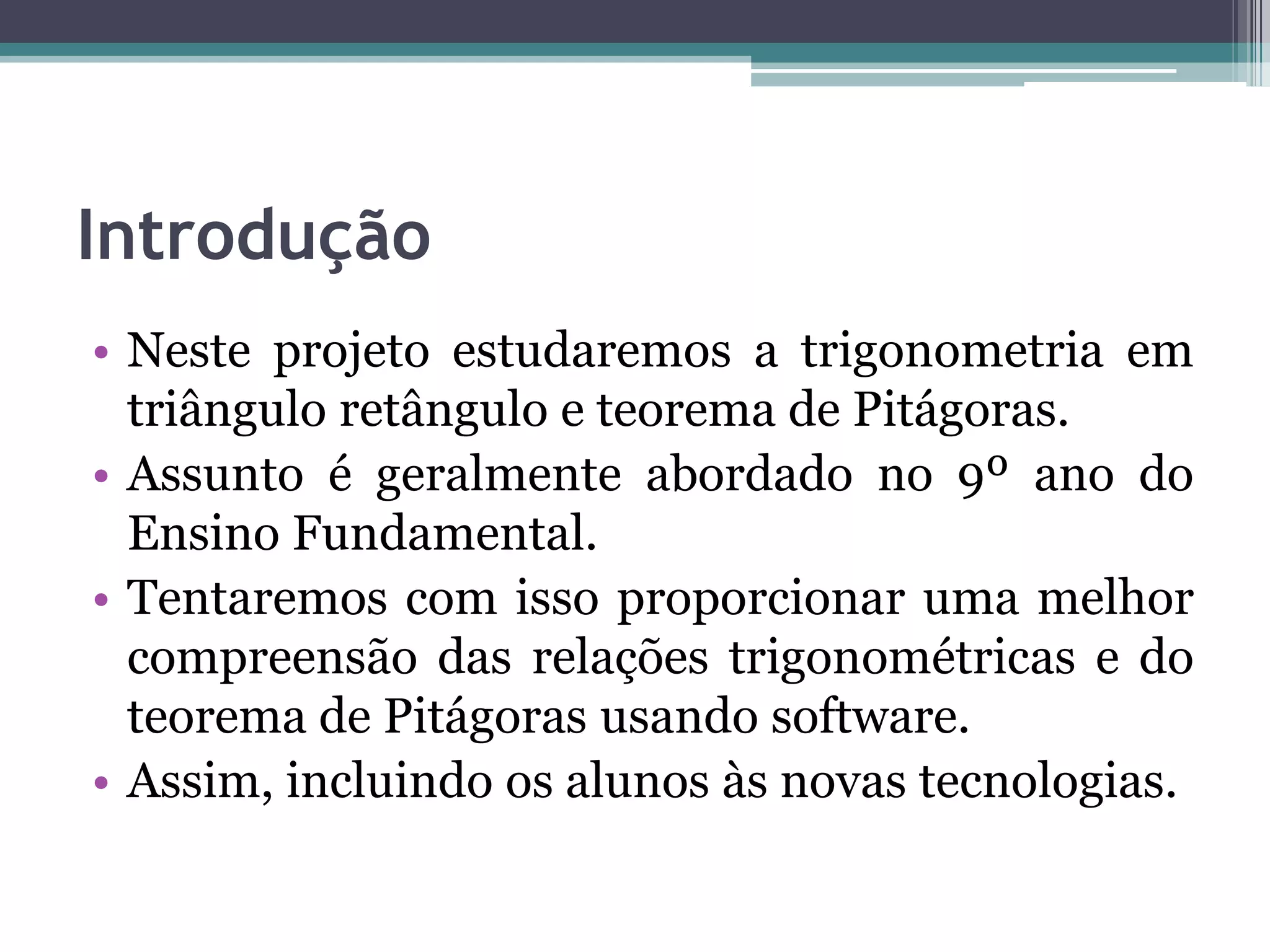 Introdução
• Neste projeto estudaremos a trigonometria em
triângulo retângulo e teorema de Pitágoras.
• Assunto é geralmente abordado no 9º ano do
Ensino Fundamental.
• Tentaremos com isso proporcionar uma melhor
compreensão das relações trigonométricas e do
teorema de Pitágoras usando software.
• Assim, incluindo os alunos às novas tecnologias.

 