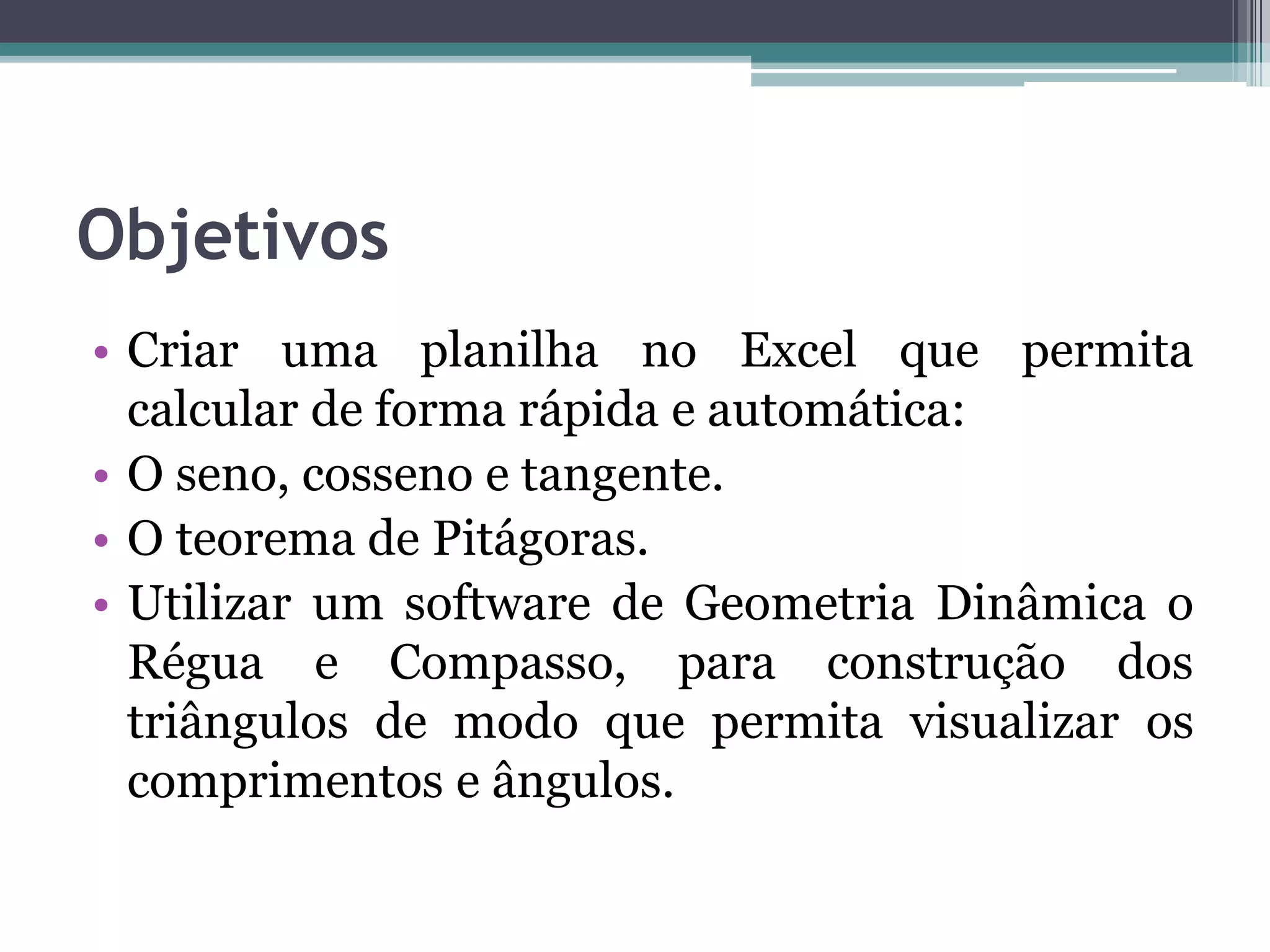 Objetivos
• Criar uma planilha no Excel que permita
calcular de forma rápida e automática:
• O seno, cosseno e tangente.
• O teorema de Pitágoras.
• Utilizar um software de Geometria Dinâmica o
Régua e Compasso, para construção dos
triângulos de modo que permita visualizar os
comprimentos e ângulos.

 