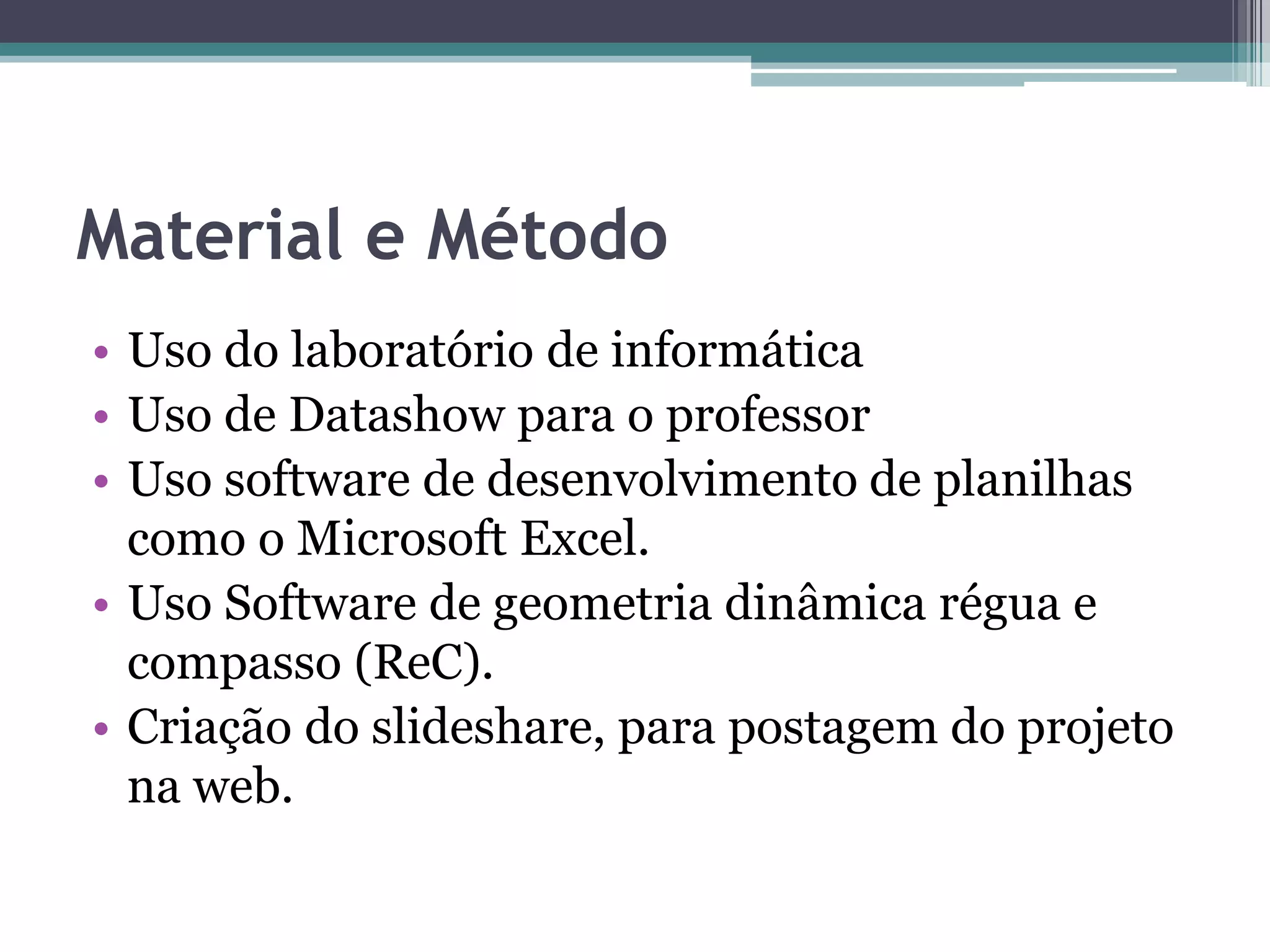 Material e Método
• Uso do laboratório de informática
• Uso de Datashow para o professor
• Uso software de desenvolvimento de planilhas
como o Microsoft Excel.
• Uso Software de geometria dinâmica régua e
compasso (ReC).
• Criação do slideshare, para postagem do projeto
na web.

 