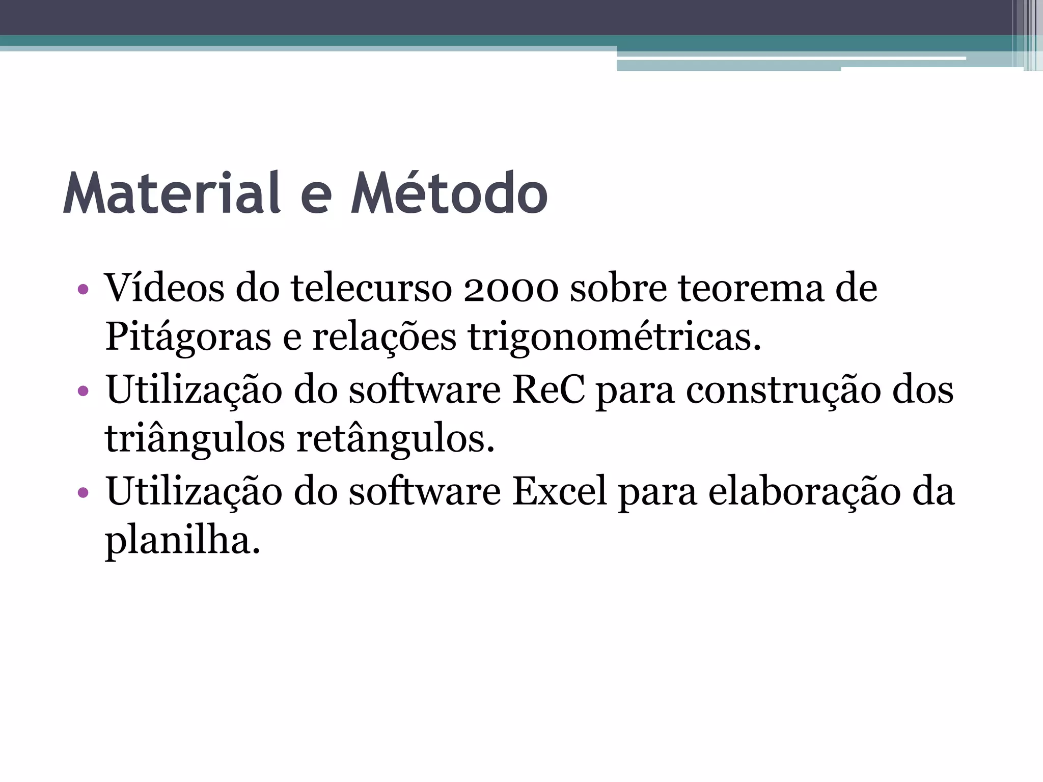 Material e Método
• Vídeos do telecurso 2000 sobre teorema de
Pitágoras e relações trigonométricas.
• Utilização do software ReC para construção dos
triângulos retângulos.
• Utilização do software Excel para elaboração da
planilha.

 