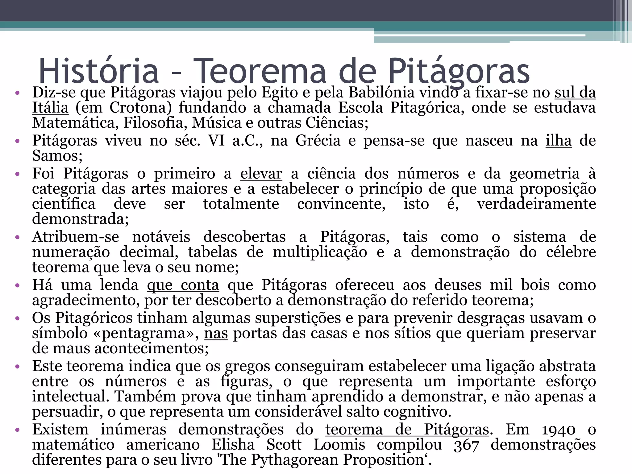 •
•
•

•
•
•

•

•

História –viajou pelo Egito e pelade Pitágoras no sul da
Teorema Babilónia vindo a fixar-se
Diz-se que Pitágoras

Itália (em Crotona) fundando a chamada Escola Pitagórica, onde se estudava
Matemática, Filosofia, Música e outras Ciências;
Pitágoras viveu no séc. VI a.C., na Grécia e pensa-se que nasceu na ilha de
Samos;
Foi Pitágoras o primeiro a elevar a ciência dos números e da geometria à
categoria das artes maiores e a estabelecer o princípio de que uma proposição
científica deve ser totalmente convincente, isto é, verdadeiramente
demonstrada;
Atribuem-se notáveis descobertas a Pitágoras, tais como o sistema de
numeração decimal, tabelas de multiplicação e a demonstração do célebre
teorema que leva o seu nome;
Há uma lenda que conta que Pitágoras ofereceu aos deuses mil bois como
agradecimento, por ter descoberto a demonstração do referido teorema;
Os Pitagóricos tinham algumas superstições e para prevenir desgraças usavam o
símbolo «pentagrama», nas portas das casas e nos sítios que queriam preservar
de maus acontecimentos;
Este teorema indica que os gregos conseguiram estabelecer uma ligação abstrata
entre os números e as figuras, o que representa um importante esforço
intelectual. Também prova que tinham aprendido a demonstrar, e não apenas a
persuadir, o que representa um considerável salto cognitivo.
Existem inúmeras demonstrações do teorema de Pitágoras. Em 1940 o
matemático americano Elisha Scott Loomis compilou 367 demonstrações
diferentes para o seu livro 'The Pythagorean Proposition‘.

 
