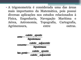 • A trigonometria é considerada uma das áreas
mais importantes da Matemática, pois possui
diversas aplicações nos estudos relacionados à
Física, Engenharia, Navegação Marítima e
Aérea, Astronomia, Topografia, Cartografia,
Agrimensura,
entre
outras.

 