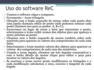 Uso do software ReC
• Usamos o software régua e compasso.
• Ferramenta – ícone triângulo.
• Clicando com o botão esquerdo do mouse sobre cada ponto abre
uma janela chamada editor de ponto onde podemos nomear cada
ponto (fazemos isso para os pontos A, B e C).
• Escrevemos no lugar de nome a letra que representa o ponto,
selecionamos o ícone exibir nomes dos objetos para que apareça o
nome próximo ao ponto.
• Clicamos com o botão esquerdo do mouse também sobre cada
semirreta para aparecer os valores dos comprimentos de cada uma
delas.
• Selecionamos o ícone mostrar valores dos objetos para aparecer os
valores dos comprimentos de cada uma das semirretas.
• Usando o ícone ângulo, clicamos em três ângulos consecutivos e
com o botão direito do mouse clique para editar e peça para
mostrar os valores dos ângulos.
• Se usarmos o ícone mover ponto modificamos os triângulos e a
cada modificação calculamos o seno, cosseno e tangente de cada
ângulo.

 