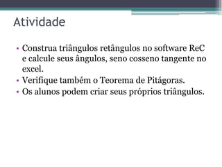 Atividade
• Construa triângulos retângulos no software ReC
e calcule seus ângulos, seno cosseno tangente no
excel.
• Verifique também o Teorema de Pitágoras.
• Os alunos podem criar seus próprios triângulos.

 