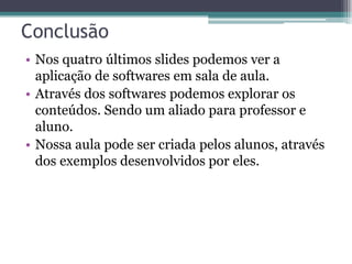 Conclusão
• Nos quatro últimos slides podemos ver a
aplicação de softwares em sala de aula.
• Através dos softwares podemos explorar os
conteúdos. Sendo um aliado para professor e
aluno.
• Nossa aula pode ser criada pelos alunos, através
dos exemplos desenvolvidos por eles.

 