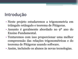 Introdução
• Neste projeto estudaremos a trigonometria em
triângulo retângulo e teorema de Pitágoras.
• Assunto é geralmente abordado no 9º ano do
Ensino Fundamental.
• Tentaremos com isso proporcionar uma melhor
compreensão das relações trigonométricas e do
teorema de Pitágoras usando software.
• Assim, incluindo os alunos às novas tecnologias.

 