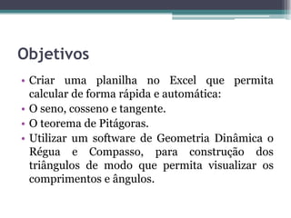 Objetivos
• Criar uma planilha no Excel que permita
calcular de forma rápida e automática:
• O seno, cosseno e tangente.
• O teorema de Pitágoras.
• Utilizar um software de Geometria Dinâmica o
Régua e Compasso, para construção dos
triângulos de modo que permita visualizar os
comprimentos e ângulos.

 