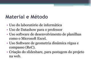 Material e Método
• Uso do laboratório de informática
• Uso de Datashow para o professor
• Uso software de desenvolvimento de planilhas
como o Microsoft Excel.
• Uso Software de geometria dinâmica régua e
compasso (ReC).
• Criação do slideshare, para postagem do projeto
na web.

 