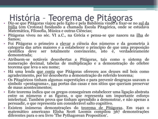 •
•
•

•
•
•

•

•

História –viajou pelo Egito e pelade Pitágoras no sul da
Teorema Babilónia vindo a fixar-se
Diz-se que Pitágoras

Itália (em Crotona) fundando a chamada Escola Pitagórica, onde se estudava
Matemática, Filosofia, Música e outras Ciências;
Pitágoras viveu no séc. VI a.C., na Grécia e pensa-se que nasceu na ilha de
Samos;
Foi Pitágoras o primeiro a elevar a ciência dos números e da geometria à
categoria das artes maiores e a estabelecer o princípio de que uma proposição
científica deve ser totalmente convincente, isto é, verdadeiramente
demonstrada;
Atribuem-se notáveis descobertas a Pitágoras, tais como o sistema de
numeração decimal, tabelas de multiplicação e a demonstração do célebre
teorema que leva o seu nome;
Há uma lenda que conta que Pitágoras ofereceu aos deuses mil bois como
agradecimento, por ter descoberto a demonstração do referido teorema;
Os Pitagóricos tinham algumas superstições e para prevenir desgraças usavam o
símbolo «pentagrama», nas portas das casas e nos sítios que queriam preservar
de maus acontecimentos;
Este teorema indica que os gregos conseguiram estabelecer uma ligação abstrata
entre os números e as figuras, o que representa um importante esforço
intelectual. Também prova que tinham aprendido a demonstrar, e não apenas a
persuadir, o que representa um considerável salto cognitivo.
Existem inúmeras demonstrações do teorema de Pitágoras. Em 1940 o
matemático americano Elisha Scott Loomis compilou 367 demonstrações
diferentes para o seu livro 'The Pythagorean Proposition‘.

 