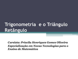 Trigonometria e o Triângulo
Retângulo
Cursista: Príscila Henriques Gomes Oliveira
Especialização em Novas Tecnologias para o
Ensino de Matemática

 